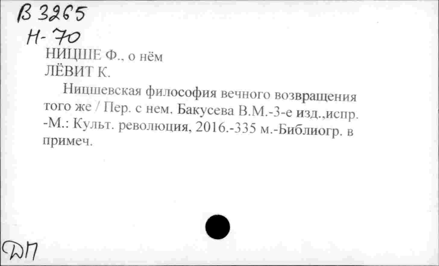 ﻿/3 ЗЯС5
Н-'Уе
НИЦШЕ Ф.. о нём
ЛЁВИТ К.
Ницшевская философия вечного возвращения того же Пер. с нем. Бакусева В.М.-З-е изд.,испр. -М.. Культ, революция, 2016.-335 м.-Библиогр. в примеч.
<ъп